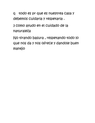 q todo es pr que es nuestrea casa y
debemos cuidarla y respetarla .
3 como ayudo en el cuidado de la
naturaleza
No tirando basura , respetando todo lo
que nos da y nos ofrece y dandole buen
manejo