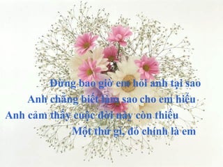 Đừng bao giờ em hỏi anh tại sao Anh chẳng biết làm sao cho em hiểu Anh cảm thấy cuộc đời này còn thiếu Một thứ gì, đó chính là em 
