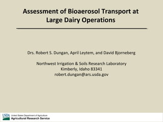 United States Department of Agriculture
Agricultural Research Service
Assessment of Bioaerosol Transport at
Large Dairy Operations
Drs. Robert S. Dungan, April Leytem, and David Bjorneberg
Northwest Irrigation & Soils Research Laboratory
Kimberly, Idaho 83341
robert.dungan@ars.usda.gov
 