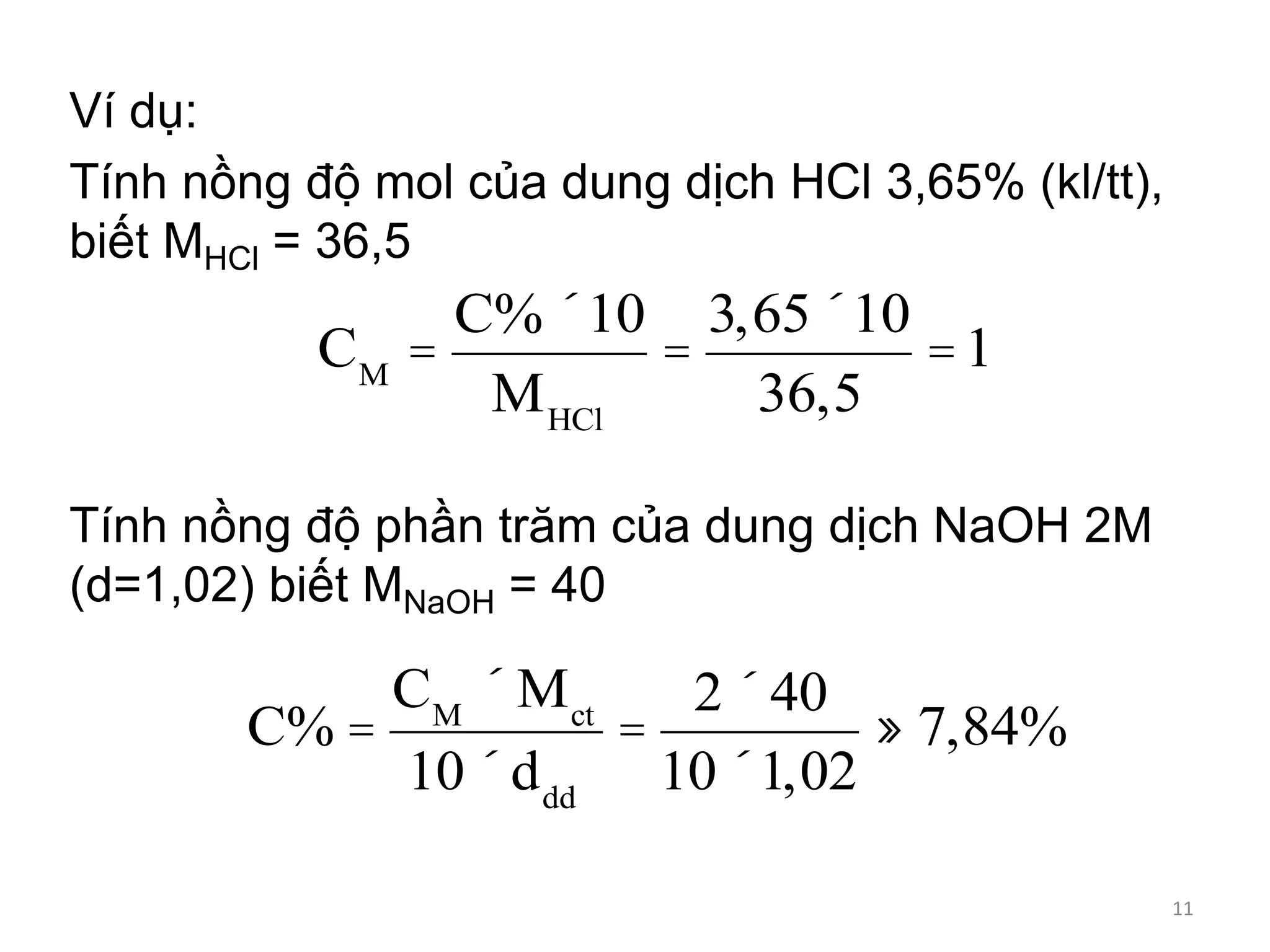 Ví dụ:
Tính nồng độ mol của dung dịch HCl 3,65% (kl/tt),
biết MHCl = 36,5
Tính nồng độ phần trăm của dung dịch NaOH 2M
(d=1,02) biết MNaOH = 40
CM
=
C%´10
MHCl
=
3,65´10
36,5
=1
C% =
CM
´ Mct
10´ddd
=
2´40
10´1,02
» 7,84%
11
 