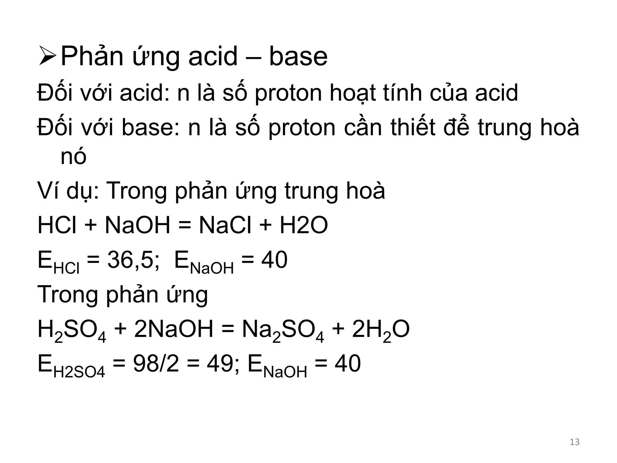Phản ứng acid – base
Đối với acid: n là số proton hoạt tính của acid
Đối với base: n là số proton cần thiết để trung hoà
nó
Ví dụ: Trong phản ứng trung hoà
HCl + NaOH = NaCl + H2O
EHCl = 36,5; ENaOH = 40
Trong phản ứng
H2SO4 + 2NaOH = Na2SO4 + 2H2O
EH2SO4 = 98/2 = 49; ENaOH = 40
13
 