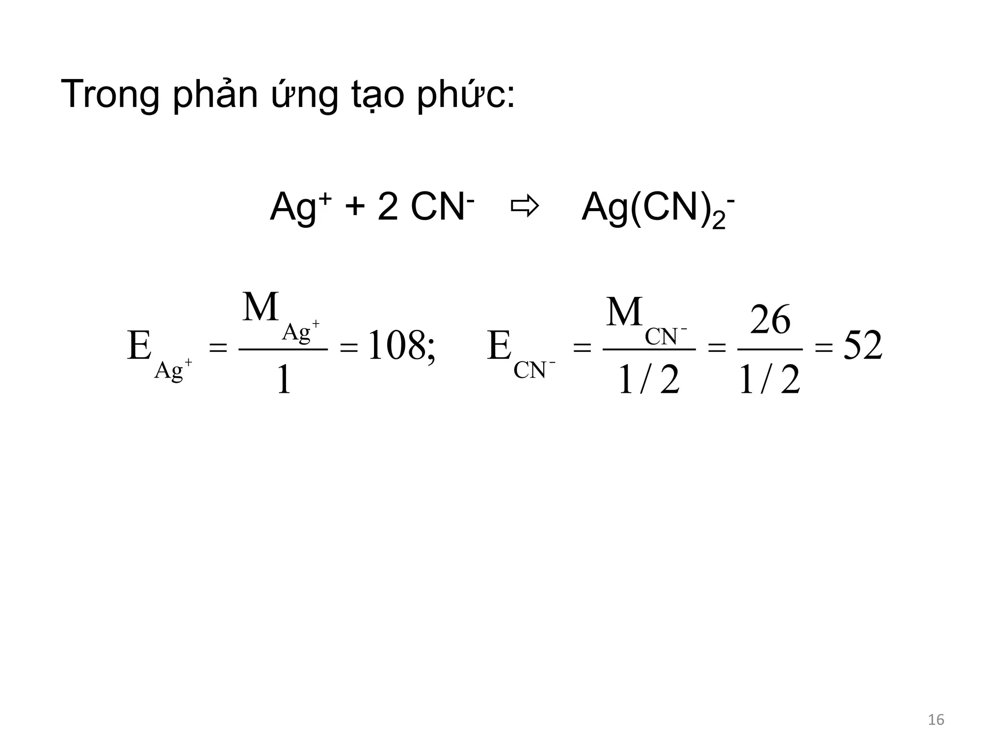 Trong phản ứng tạo phức:
Ag+ + 2 CN-  Ag(CN)2
-
EAg+ =
MAg+
1
=108; ECN- =
MCN-
1/ 2
=
26
1/ 2
= 52
16
 