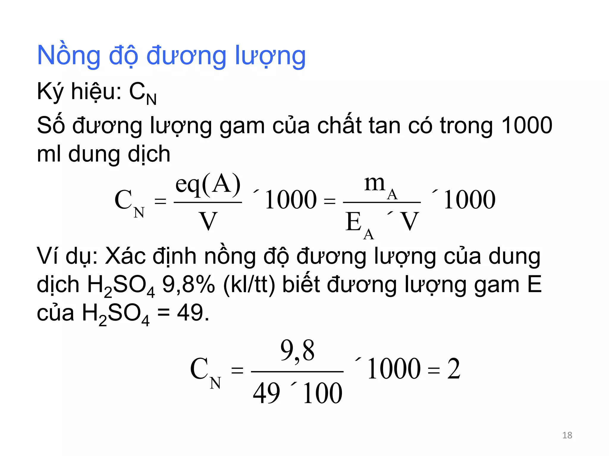 Nồng độ đương lượng
Ký hiệu: CN
Số đương lượng gam của chất tan có trong 1000
ml dung dịch
Ví dụ: Xác định nồng độ đương lượng của dung
dịch H2SO4 9,8% (kl/tt) biết đương lượng gam E
của H2SO4 = 49.
CN
=
9,8
49´100
´1000 = 2
CN
=
eq(A)
V
´1000 =
mA
EA
´V
´1000
18
 