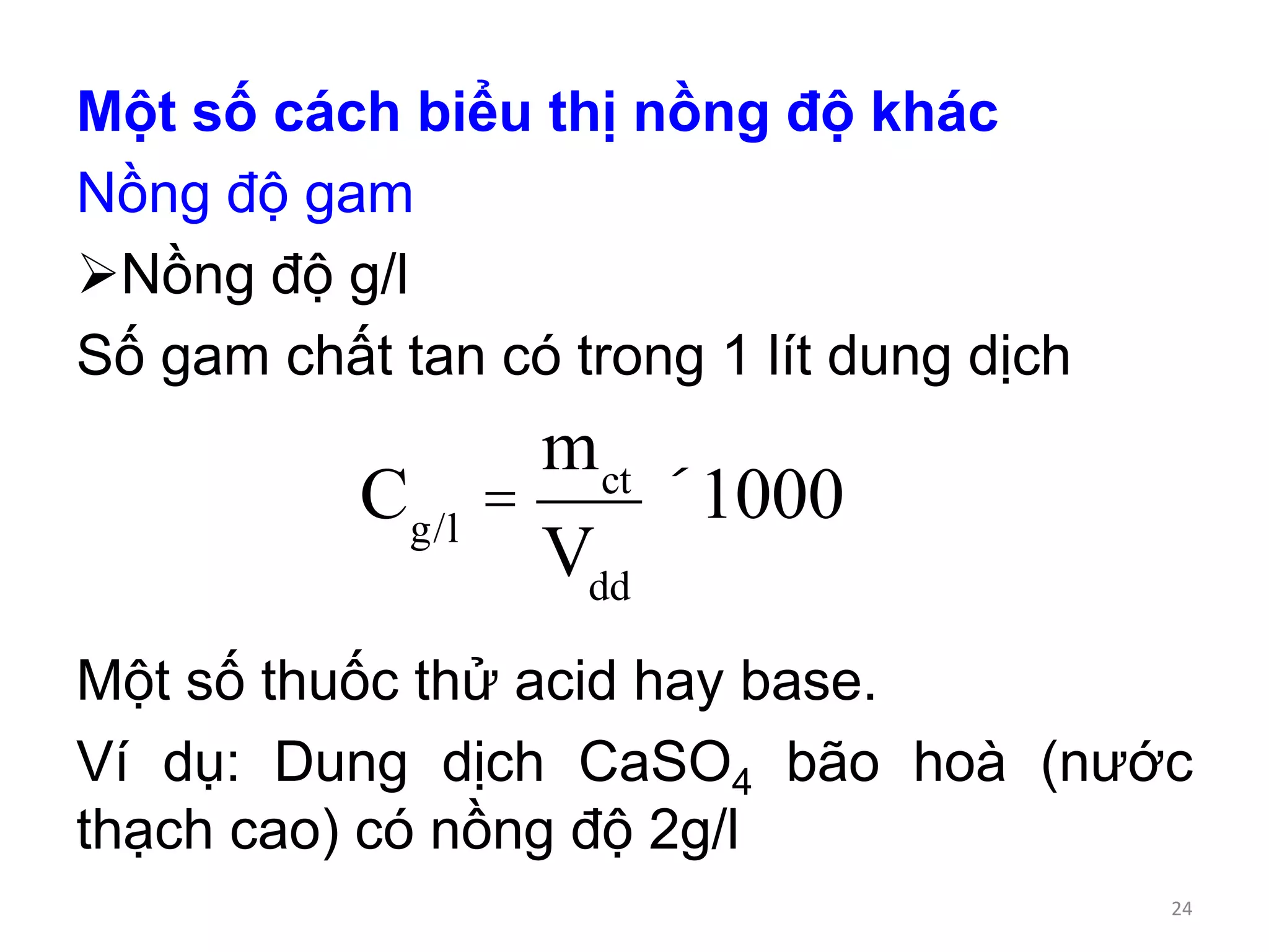 Một số cách biểu thị nồng độ khác
Nồng độ gam
Nồng độ g/l
Số gam chất tan có trong 1 lít dung dịch
Một số thuốc thử acid hay base.
Ví dụ: Dung dịch CaSO4 bão hoà (nước
thạch cao) có nồng độ 2g/l
Cg/l
=
mct
Vdd
´1000
24
 
