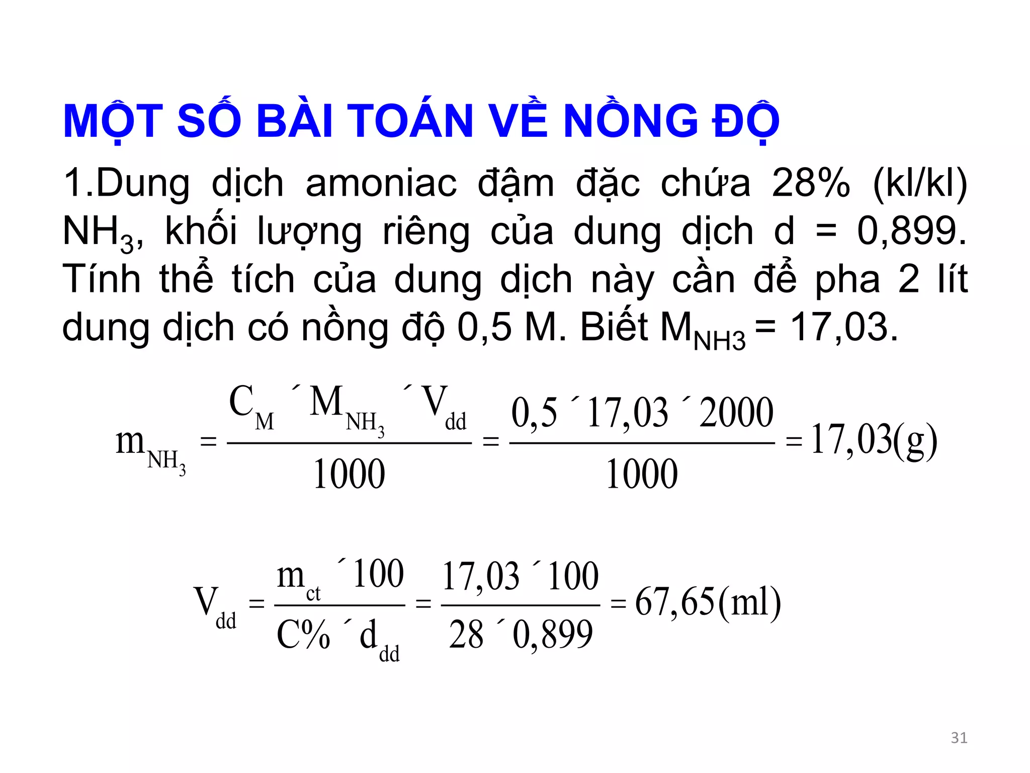MỘT SỐ BÀI TOÁN VỀ NỒNG ĐỘ
1.Dung dịch amoniac đậm đặc chứa 28% (kl/kl)
NH3, khối lượng riêng của dung dịch d = 0,899.
Tính thể tích của dung dịch này cần để pha 2 lít
dung dịch có nồng độ 0,5 M. Biết MNH3 = 17,03.
mNH3
=
CM
´MNH3
´Vdd
1000
=
0,5´17,03´2000
1000
=17,03(g)
Vdd
=
mct
´100
C%´ddd
=
17,03´100
28´0,899
=67,65(ml)
31
 