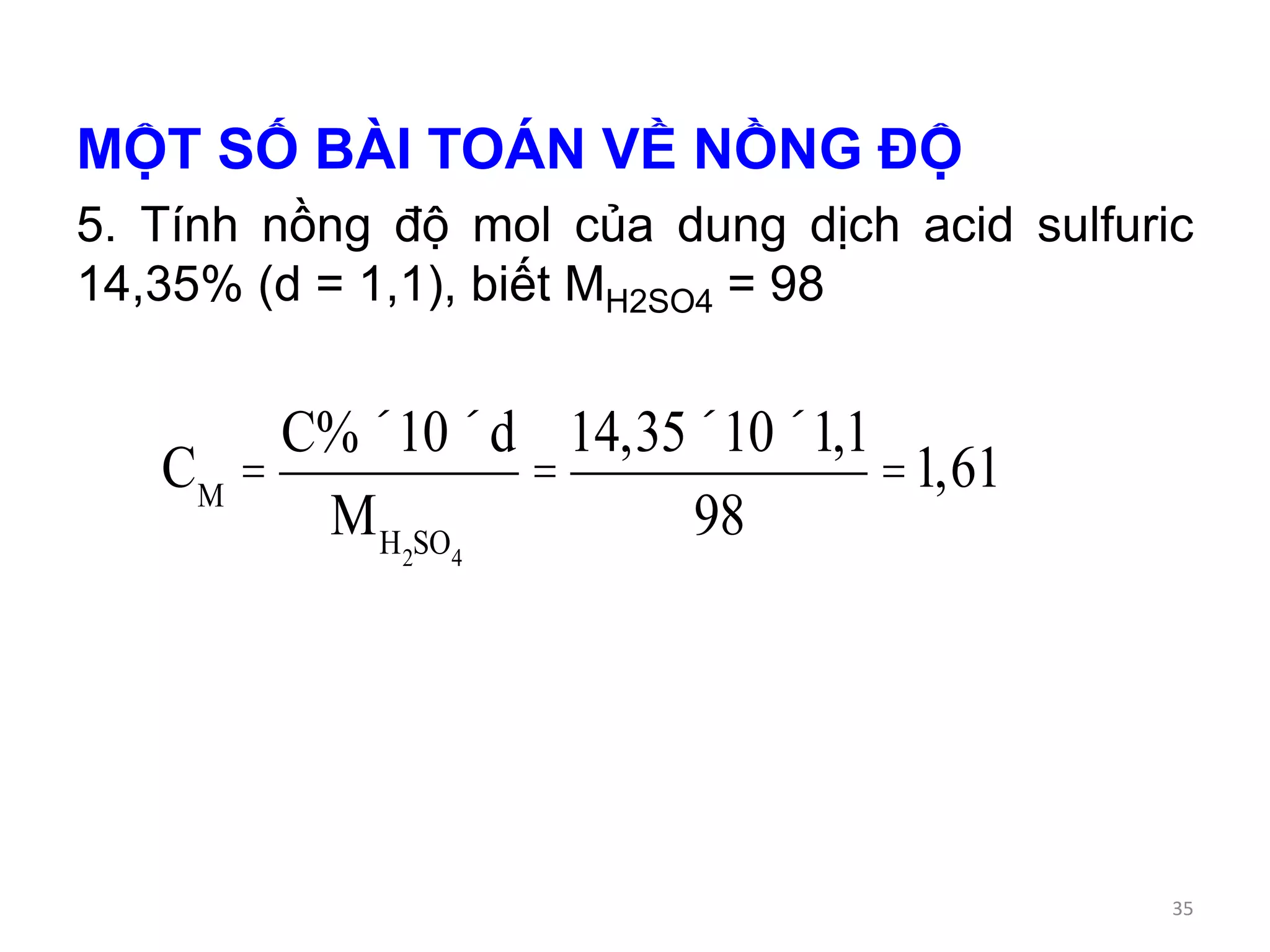 MỘT SỐ BÀI TOÁN VỀ NỒNG ĐỘ
5. Tính nồng độ mol của dung dịch acid sulfuric
14,35% (d = 1,1), biết MH2SO4 = 98
CM
=
C%´10´d
MH2SO4
=
14,35´10´1,1
98
=1,61
35
 