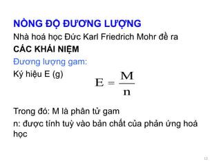 NỒNG ĐỘ ĐƯƠNG LƯỢNG
Nhà hoá học Đức Karl Friedrich Mohr đề ra
CÁC KHÁI NIỆM
Đương lượng gam:
Ký hiệu E (g)
Trong đó: M là phân tử gam
n: được tính tuỳ vào bản chất của phản ứng hoá
học
E =
M
n
12
 
