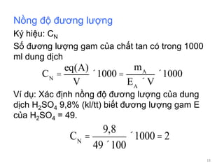 Nồng độ đương lượng
Ký hiệu: CN
Số đương lượng gam của chất tan có trong 1000
ml dung dịch
Ví dụ: Xác định nồng độ đương lượng của dung
dịch H2SO4 9,8% (kl/tt) biết đương lượng gam E
của H2SO4 = 49.
CN
=
9,8
49´100
´1000 = 2
CN
=
eq(A)
V
´1000 =
mA
EA
´V
´1000
18
 
