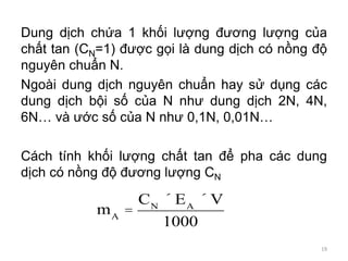 Dung dịch chứa 1 khối lượng đương lượng của
chất tan (CN=1) được gọi là dung dịch có nồng độ
nguyên chuẩn N.
Ngoài dung dịch nguyên chuẩn hay sử dụng các
dung dịch bội số của N như dung dịch 2N, 4N,
6N… và ước số của N như 0,1N, 0,01N…
Cách tính khối lượng chất tan để pha các dung
dịch có nồng độ đương lượng CN
mA
=
CN
´ EA
´ V
1000
19
 