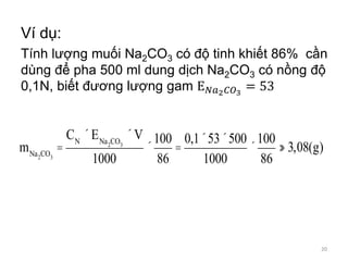Ví dụ:
Tính lượng muối Na2CO3 có độ tinh khiết 86% cần
dùng để pha 500 ml dung dịch Na2CO3 có nồng độ
0,1N, biết đương lượng gam E 𝑁𝑎2 𝐶𝑂3
= 53
mNa2CO3
=
CN
´ENa2CO3
´V
1000
´
100
86
=
0,1´53´500
1000
´
100
86
» 3,08(g)
20
 