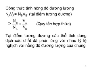 Công thức tính nồng độ đương lượng
NAVA= NBVB (tại điểm tương đương)
(Quy tắc hợp thức)
Tại điểm tương đương các thể tích dung
dịch các chất đã phản ứng với nhau tỷ lệ
nghịch với nồng độ đương lượng của chúng
Þ
NB
NA
=
VA
VB
21
 