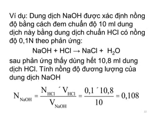 Ví dụ: Dung dịch NaOH được xác định nồng
độ bằng cách đem chuẩn độ 10 ml dung
dịch này bằng dung dịch chuẩn HCl có nồng
độ 0,1N theo phản ứng:
NaOH + HCl → NaCl + H2O
sau phản ứng thấy dùng hết 10,8 ml dung
dịch HCl. Tính nồng độ đương lượng của
dung dịch NaOH
NNaOH
=
NHCl
´VHCl
VNaOH
=
0,1´10,8
10
= 0,108
22
 