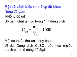 Một số cách biểu thị nồng độ khác
Nồng độ gam
Nồng độ g/l
Số gam chất tan có trong 1 lít dung dịch
Một số thuốc thử acid hay base.
Ví dụ: Dung dịch CaSO4 bão hoà (nước
thạch cao) có nồng độ 2g/l
Cg/l
=
mct
Vdd
´1000
24
 