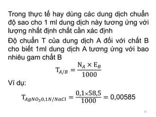 Trong thực tế hay dùng các dung dịch chuẩn
độ sao cho 1 ml dung dịch này tương ứng với
lượng nhất định chất cần xác định
Độ chuẩn T của dung dịch A đối với chất B
cho biết 1ml dung dịch A tương ứng với bao
nhiêu gam chất B
T𝐴/𝐵 =
N 𝐴 × E 𝐵
1000
Ví dụ:
T𝐴𝑔𝑁𝑂30,1𝑁/𝑁𝑎𝐶𝑙 =
0,1×58,5
1000
= 0,00585
26
 