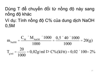 Dùng T để chuyển đổi từ nồng độ này sang
nồng độ khác
Ví dụ: Tính nồng độ C% của dung dịch NaOH
0,5M
mNaOH
=
CM
´ MNaOH
´1000
1000
=
0,5´40´1000
1000
= 20(g)
Tg/ml
=
20
1000
= 0,02g/ml Þ C%(kl/tt) = 0,02´100= 2%
27
 