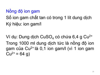 Nồng độ ion gam
Số ion gam chất tan có trong 1 lít dung dịch
Ký hiệu: ion gam/l
Ví dụ: Dung dịch CuSO4 có chứa 6,4 g Cu2+
Trong 1000 ml dung dịch tức là nồng độ ion
gam của Cu2+ là 0,1 ion gam/l (vì 1 ion gam
Cu2+ = 64 g)
28
 
