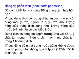 Nồng độ phần triệu (ppm: parts per million)
Số gam chất tan có trong 106 g dung dịch hay hỗn
hợp
Vì các dung dịch có lượng chất tan cực nhỏ so với
dung môi (nước) người ta quy ước khối lượng
riêng của dung dịch bằng khối lượng riêng của
nước (≈1) nên ta có các biểu thức:
Dung dịch có nồng độ 1ppm tương ứng với có 1μg
chất tan trong 1ml dung dịch hay 1 mg chất tan
trong 1 lít dung dịch.
Ví dụ: Nồng độ nitrat trong nước uống không được
quá 50 ppm, nitrit không quá 0,1ppm (TCVN 5501-
1991 và EU).
29
 
