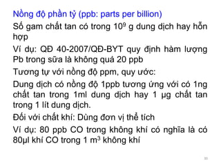 Nồng độ phần tỷ (ppb: parts per billion)
Số gam chất tan có trong 109 g dung dịch hay hỗn
hợp
Ví dụ: QĐ 40-2007/QĐ-BYT quy định hàm lượng
Pb trong sữa là không quá 20 ppb
Tương tự với nồng độ ppm, quy ước:
Dung dịch có nồng độ 1ppb tương ứng với có 1ng
chất tan trong 1ml dung dịch hay 1 μg chất tan
trong 1 lít dung dịch.
Đối với chất khí: Dùng đơn vị thể tích
Ví dụ: 80 ppb CO trong không khí có nghĩa là có
80μl khí CO trong 1 m3 không khí
30
 