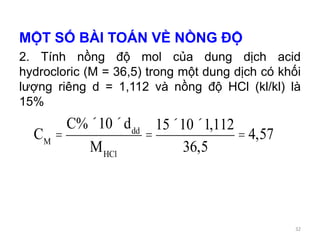 MỘT SỐ BÀI TOÁN VỀ NỒNG ĐỘ
2. Tính nồng độ mol của dung dịch acid
hydrocloric (M = 36,5) trong một dung dịch có khối
lượng riêng d = 1,112 và nồng độ HCl (kl/kl) là
15%
CM
=
C%´10´ddd
MHCl
=
15´10´1,112
36,5
= 4,57
32
 