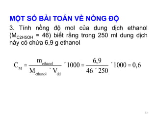 MỘT SỐ BÀI TOÁN VỀ NỒNG ĐỘ
3. Tính nồng độ mol của dung dịch ethanol
(MC2H5OH = 46) biết rằng trong 250 ml dung dịch
này có chứa 6,9 g ethanol
CM
=
methanol
Methanol
´Vdd
´1000 =
6,9
46´250
´1000 = 0,6
33
 