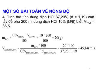 MỘT SỐ BÀI TOÁN VỀ NỒNG ĐỘ
4. Tính thể tích dung dịch HCl 37,23% (d = 1,19) cần
lấy để pha 200 ml dung dịch HCl 10% (kl/tt) biết MHCl =
36,5.
mHCl
=
C%dd10%
´Vdd10%
100
=
10´200
100
= 20(g)
VddHCl37,23%
=
mHCl
´100
C%ddHCl 37,23%
´dddHCl37,23%
=
20´100
37,23´1,19
= 45,14(ml)
34
 