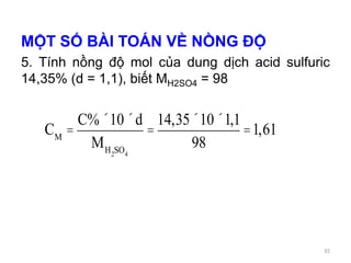 MỘT SỐ BÀI TOÁN VỀ NỒNG ĐỘ
5. Tính nồng độ mol của dung dịch acid sulfuric
14,35% (d = 1,1), biết MH2SO4 = 98
CM
=
C%´10´d
MH2SO4
=
14,35´10´1,1
98
=1,61
35
 