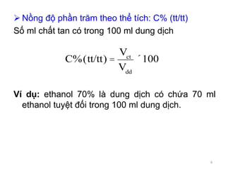  Nồng độ phần trăm theo thể tích: C% (tt/tt)
Số ml chất tan có trong 100 ml dung dịch
Ví dụ: ethanol 70% là dung dịch có chứa 70 ml
ethanol tuyệt đối trong 100 ml dung dịch.
C%(tt/tt) =
Vct
Vdd
´100
6
 