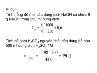 Ví dụ:
Tính nồng độ mol của dung dịch NaOH có chứa 6
g NaOH trong 250 ml dung dịch
Tính số gam H2SO4 nguyên chất cần dùng để pha
500 ml dung dịch H2SO4 1M
CM
=
6´1000
40´250
=0,6
mH2SO4
=
1´98´500
1000
= 49(g)
9
 