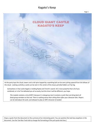 Kagato’s Keep
                                                                                                                      Page 1




As the party tops the cloud, towers and a tall spire topped by a sparkling ball can be seen jutting upward from the billows of
the cloud. Looking carefully a castle can be seen in the center of the cloud, partially hidden as if by fog.

    Somewhere in that castle Kagato is holding Ryoko and Tenchi’s sword. He’s more powerful than all of you
    combined, or is he? He defeated you all so easily, but this time it will be different, you hope.

        This module contains a lot of NPC’s because it is dangerous but it contains a wish that can bring back all
        dead group members at the end. There is nothing worse than sitting there after your character dies. Players
        can be told about the wish, and allowed to play an NPC character if needed.




[Type a quote from the document or the summary of an interesting point. You can position the text box anywhere in the
document. Use the Text Box Tools tab to change the formatting of the pull quote text box.]
 