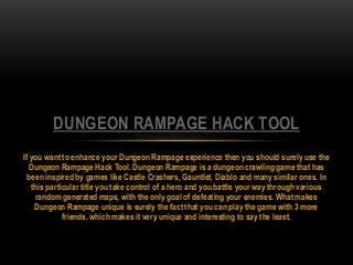 If you want to enhance your Dungeon Rampage experience then you should surely use the
Dungeon Rampage Hack Tool. Dungeon Rampage is a dungeon crawling game that has
been inspired by games like Castle Crashers, Gauntlet, Diablo and many similar ones. In
this particular title you take control of a hero and you battle your way through various
random generated maps, with the only goal of defeating your enemies. What makes
Dungeon Rampage unique is surely the fact that you can play the game with 3 more
friends, which makes it very unique and interesting to say the least.
DUNGEON RAMPAGE HACK TOOL
 