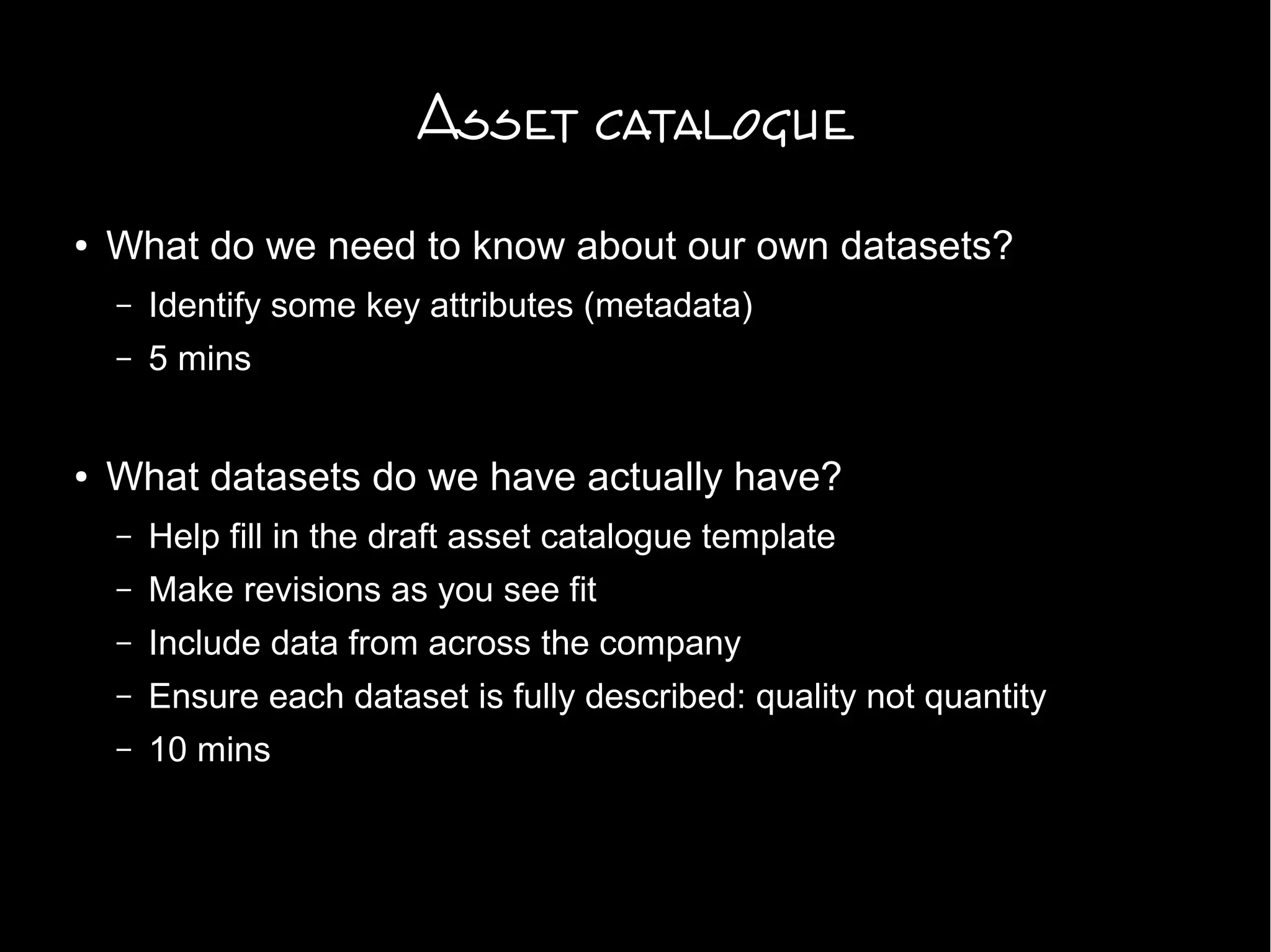 Asset catalogue
● What do we need to know about our own datasets?
– Identify some key attributes (metadata)
– 5 mins
● What datasets do we have actually have?
– Help fill in the draft asset catalogue template
– Make revisions as you see fit
– Include data from across the company
– Ensure each dataset is fully described: quality not quantity
– 10 mins
 