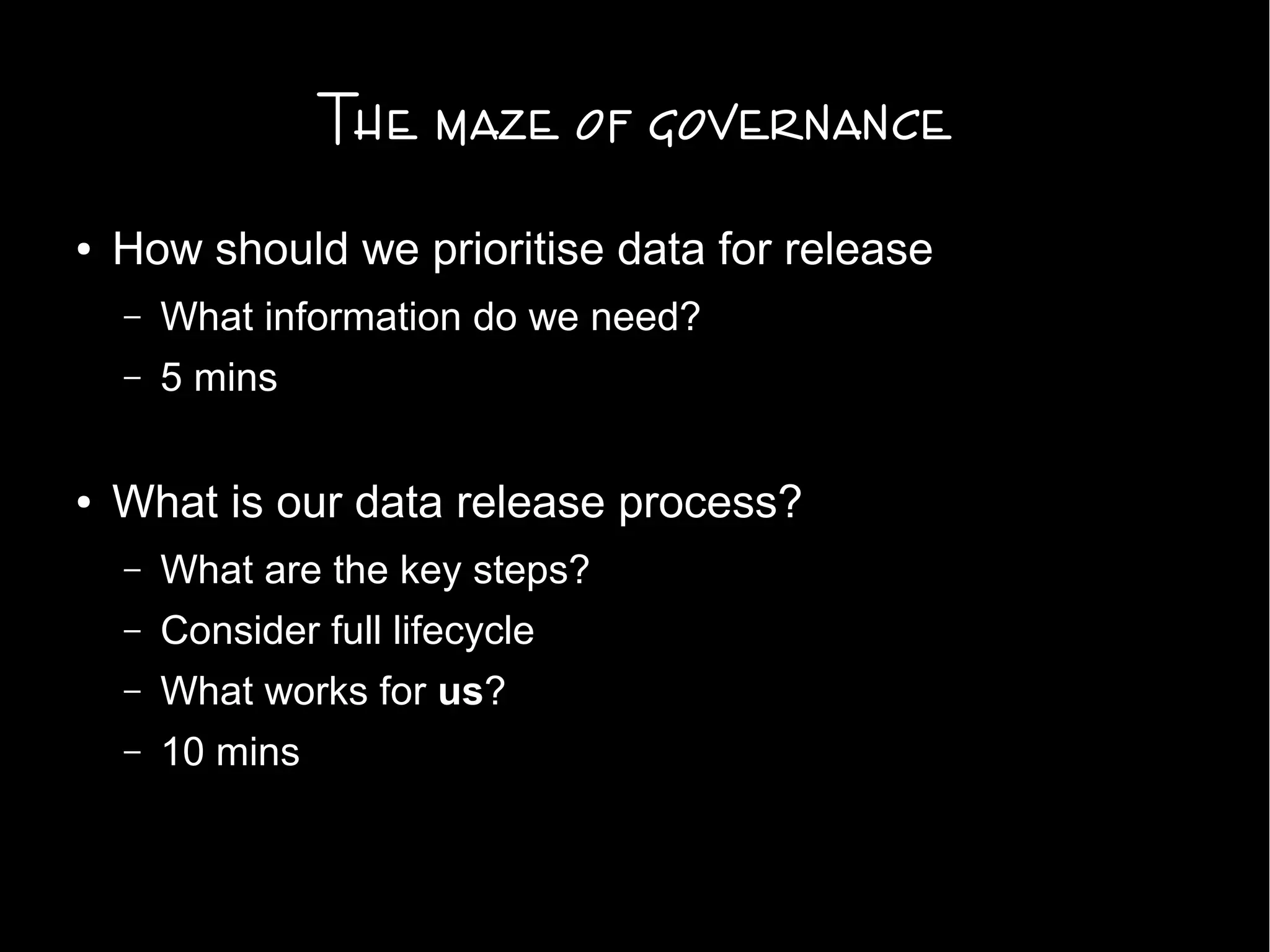 The maze of governance
● How should we prioritise data for release
– What information do we need?
– 5 mins
● What is our data release process?
– What are the key steps?
– Consider full lifecycle
– What works for us?
– 10 mins
 