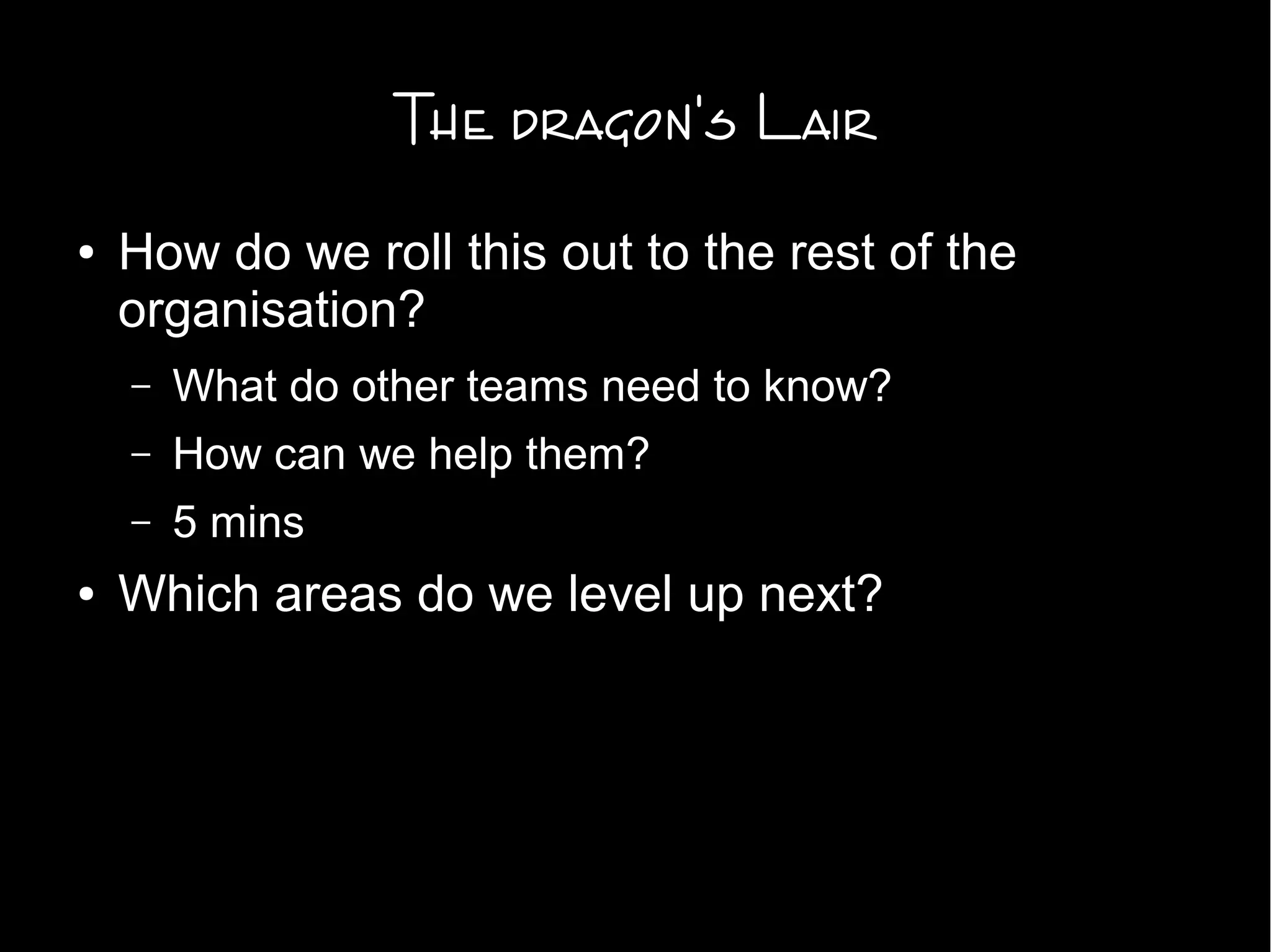 The dragon's Lair
● How do we roll this out to the rest of the
organisation?
– What do other teams need to know?
– How can we help them?
– 5 mins
● Which areas do we level up next?
 
