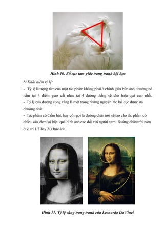 Hình 10. Bố cục tam giác trong tranh hội họa
b/ Khái niệm tỷ lệ:
- Tỷ lệ là trọng tâm của một tác phẩm không phải ở chính giữa bức ảnh, thường nó
nằm tại 4 điểm giao cắt nhau tại 4 đường thẳng sẽ cho hiệu quả cao nhất.
- Tỷ lệ của đường cong vàng là một trong những nguyên tắc bố cục được ưa
chuộng nhất .
- Tác phẩm có điểm hút, hay còngọi là đường chân trời sẽ tạo cho tác phẩm có
chiều sâu, đem lại hiệu quả hình ảnh cao đối với người xem. Đường chân trời nằm
ở vị trí 1/3 hay 2/3 bức ảnh.
Hình 11. Tỷ lệ vàng trong tranh của Leonardo Da Vinci
 