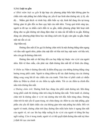 1.3.4. Luật xa gần
a/ Khái niệm luật xa gần là tập hợp các phương pháp biểu hiện không gian ba
chiều trên mặt phẳng hai chiều bằng các yếu tố tạo hình như đường nét, tỷ lệ, sắc
độ… Nhằm giải thích và trình bày diễn biến sự vật, hình thể đang tồn tại trong
không gian từ gần đến xa theo quy luật của mắt nhìn. Trong quá trình sáng tạo,
người ta đã tạo ra nhiều cách diễn tả xa gần, nhiều phương pháp linh hoạt sinh
động như xa gần đường nét dùng đậm nhạt và màu sắc để diễn tả xa gần. Không
dùng các phương pháp khoa học mà dùng cách ước lệ gây cảm giác xa gần, thuận
mắt mà vẫn có cái
đẹp thẩm mỹ.
Đường tầm mắt (Còn gọi là đường chân trời) là một đường thẳng nằm ngang
với tầm mắt người nhìn, phân chia mặt đất với bầu trời hay mặt nước với bầu trời,
nên còn gọi là đường chân trời.
Đường tầm mắt có thể thay đổi cao hay thấp tuỳ thuộc vào vị trí của người
nhìn. Khi vẽ theo mẫu, cần phải xác định đường tầm mắt để vẽ hình cho đúng.
b/ Điểm tụ: Nằm ở đường tầm mắt, là điểm đồng quy của những đường thẳng cùng
hướng trong phối cảnh. Người ta dùng điểm tụ để xác định hướng của các đường
thẳng song song khi đi vào chiều sâu của tranh. Trên bản vẽ phối cảnh có nhiều
điểm tụ: Điểm tụ chính và các điểm tụ ngẫu nhiên. Tất cả các điểm tụ chính đều
nằm trên đường tầm mắt.
c/ Đường chân trời: Đường hình học dùng cho phối cảnh đường nét. Khi dùng
trong phối cảnh thì đường chân trời cũng là đường tầm mắt. Trên tranh vẽ, đường
chân trời là đường nằm ở vị trí mà dường như trời đất, biển trùng nhau. Đường
chân trời là một yếu tố quan trọng, nó chứa đựng các điểm tụ của mặt phẳng, góp
phần chủ yếu để định chiều sâu của không gian trên mặt phẳng hai chiều. Đối với
người vẽ tranh, đường chân trời (hay đường tầm mắt) luôn luôn ở ngang tầm mắt
của người vẽ, nó cao lên hay thấp xuống là do vị trí của người vẽ đứng lên hay
ngồi xuống. Còn ở trong tranh, người vẽ có thể quyết định đường tầm mắt tuỳ theo
ý định bố cục của tranh
 