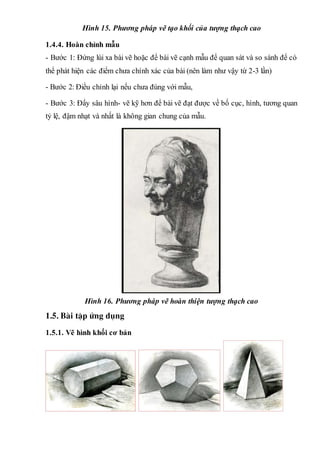 Hình 15. Phương pháp vẽ tạo khối của tượng thạch cao
1.4.4. Hoàn chỉnh mẫu
- Bước 1: Đứng lùi xa bài vẽ hoặc để bài vẽ cạnh mẫu để quan sát và so sánh để có
thể phát hiện các điểm chưa chính xác của bài (nên làm như vậy từ 2-3 lần)
- Bước 2: Điều chỉnh lại nếu chưa đúng với mẫu,
- Bước 3: Đẩy sâu hình- vẽ kỹ hơn để bài vẽ đạt được về bố cục, hình, tương quan
tỷ lệ, đậm nhạt và nhất là không gian chung của mẫu.
Hình 16. Phương pháp vẽ hoàn thiện tượng thạch cao
1.5. Bµi tËp øng dông
1.5.1. Vẽ hình khối cơ bản
 