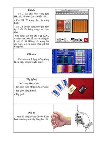 Bút chì
Có 2 loại chì: Ruột cứng (chì
HB, 2B) và mềm (chì 3B đến 12B)
- Chì HB, 2B dùng cho việc dựng
hình
- Chì 3B trở lên dùng cho quá trình
tạo khối, lên bóng sáng- tối, đậm
nhạt
Nên dùng loại bút chì Tiệp KOH,
Stealer của Đức dễ tẩy và không bị
lì khi vẽ bài. Không nên dùng bút
chì kim, khi sử dụng phải gọt bút
bằng dao.
Chì màu
Chì màu có 3 dạng thông dụng
là chì sáp, chì gỗ và chì nước.
Tẩy (gôm)
Có 3 dạng tẩy cơ bản:
- Tảy gôm mềm 4B (đen hoặc vàng)
- Tảy gôm trắng Pentel.
- Tảy ganh.
Que đo
Que đo bằng tre dày 2ly dài 30cm
hoặc sử dụng trực tiếp bằng bút chì.
 