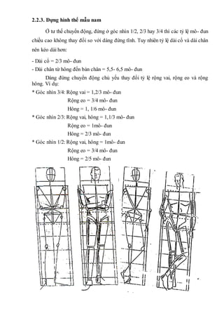 2.2.3. Dựng hình thể mẫu nam
Ở tư thế chuyển động, đứng ở góc nhìn 1/2, 2/3 hay 3/4 thì các tỷ lệ mô- đun
chiều cao không thay đổi so với dáng đứng tĩnh. Tuy nhiên tỷ lệ dài cổ và dài chân
nên kéo dài hơn:
- Dài cổ = 2/3 mô- đun
- Dài chân từ hông đến bàn chân = 5,5- 6,5 mô- đun
Dáng đứng chuyển động chủ yếu thay đổi tỷ lệ rộng vai, rộng eo và rộng
hông. Ví dụ:
* Góc nhìn 3/4: Rộng vai = 1,2/3 mô- đun
Rộng eo = 3/4 mô- đun
Hông = 1, 1/6 mô- đun
* Góc nhìn 2/3: Rộng vai, hông = 1,1/3 mô- đun
Rộng eo = 1mô- đun
Hông = 2/3 mô- đun
* Góc nhìn 1/2: Rộng vai, hông = 1mô- đun
Rộng eo = 3/4 mô- đun
Hông = 2/5 mô- đun
 