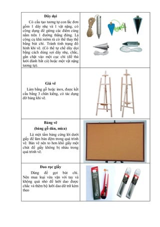 Dây dọi
Có cấu tạo tương tự con lắc đơn
gồm 1 dây nhẹ và 1 vật nặng, có
công dụng để gióng các điểm cùng
nằm trên 1 đường thẳng đứng. Là
công cụ khá rườm rà có thể thay thế
bằng bút chì. Tránh tình trạng đổ
hình khi vẽ. (Có thể tự chế dây dọi
bằng cách dùng sợi dây nhẹ, chắc,
gắn chặt vào một cục chì (để thả
lưới đánh bắt cá) hoặc một vật nặng
tương tự).
Giá vẽ
Làm bằng gỗ hoặc inox, được kết
cấu bằng 3 chân kiềng, có tác dụng
đỡ bảng khi vẽ.
Bảng vẽ
(bảng gỗ dán, mica)
Là một tấm bảng cứng lót dưới
giấy để làm bàn đệm trong quá trình
vẽ. Bản vẽ nên to hơn khổ giấy một
chút để giấy không bị nhàu trong
quá trình vẽ.
Dao rọc giấy
Dùng để gọt bút chì.
Nên mua loại vừa vặn với tay và
không quá nhỏ để lưỡi dao được
chắc và thêm bộ lưỡi dao dữ trữ kèm
theo
 