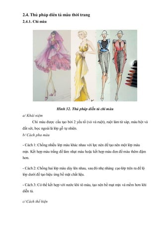 2.4. Thñ ph¸p diÔn t¶ mÉu thêi trang
2.4.1. Chì màuTC
Hình 32. Thủ pháp diễn tả chì màu
a/ Khái niệm
Chì màu được cấu tạo bởi 2 yếu tố (vỏ và ruột), ruột làm từ sáp, màu bột và
đất sét, bọc ngoài là lớp gỗ tự nhiên.
b/ Cách pha màu
- Cách 1: Chồng nhiều lớp màu khác nhau với lực nén để tạo nên một lớp màu
mịn. Kết hợp màu trắng để làm nhạt màu hoặc kết hợp màu đen để màu thêm đậm
hơn.
- Cách 2: Chồng hai lớp màu dày lên nhau, sau đó nhẹ nhàng cạo lớp trên ra để lộ
lớp dưới để tạo hiệu ứng bề mặt chất liệu.
- Cách 3: Có thể kết hợp với nước khi tô màu, tạo nên bề mạt mịn và mềm hơn khi
diễn tả.
c/ Cách thể hiện
 