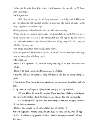 nhuốm một thứ màu thuần khiết sẽ dội về mắt tạo cảm giác màu sắc với độ thuần
khiết và cường độ.
b/ Cách pha màu
Khả năng và phương tiện sử dụng màu nước về mặt kỹ thuật là không có
giới hạn, nhưng là một loại chất liệu khó sử dụng nên phụ thuộc rất nhiều vào tài
năng sáng tạo và khí chất của họa.
- Không nên dùng nhiều chất màu, nên tạo từ ba màu trở xuống.
- Muốn có màu sắc mạnh và bảo hòa cần cho những chất màu mạnh. Còn khi tạo ra
những màu không bảo hòa nên cho những chất màu hỗn hợp có độ bảo hòa yếu
hơn (Ví dụ như màu đất hoặc thêm một chút màu không trong suốt- nâu, đen) vào
chất bão hòa trong suốt
- Ghi những mảng tươn phản chủ yếu trong bản vẽ.
- Giấy trắng có thể dội lên như một màu sắc có sắc thái ấm hoặc lạnh, thích hợp
trong sự tương phản với chung quanh.
c/ Cách thể hiện
- Bước 1: Xác định màu sắc, xác định hướng ánh sáng để thể hiện sắc độ của hình
thiết kế.
- Bước 2: Kỹ thuật chồng màu (Phương pháp vẽ cổ điển):
+ Lớp thứ nhất :Vẽ từ những sắc sáng nhất rồi dần dần phủ lên chúng những sắc
mạnh.
+ Lớp thứ hai: Chuyển qua độ trung gian (quan sát tương quan ấm với ấm, lạnh với
lạnh)
+ Lớp thứ ba: Chuyển qua độ đậm (thể hiện tương tự như lớp thứ hai)
Để màu không bị nhèo thì cần phải để các lớp khô mới chồng màu tiếp cứ
như vậy cho tới khi bản vẽ đạt độ trong suốt, độ sâu, độ bảo hòa của màu sắc.
Có thể trồng nhiều lớp màu hơn nữa nhưng các lớp phải mỏng và đảm bảo
các sắc thái của màu nước
- Bước 3: Đẩy sâu các chi tiết và họa tiết để làm nổi bật bản vẽ.
Lưu ý: Cần phải học nhìn tự nhiên, làm chủ được cái nhìn, cảm thụ. Phải kết hợp
hài hòa các chi tiết trong quan hệ với nhau. So sánh tương quan màu sắc, sắc độ,
ánh sáng...
 