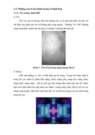 1.3. Nh÷ng yÕu tè t¹o h×nh trong vÏ h×nh häa
1.3.1. Nét, mảng, hình khối
a/ Nét:
Nét còn gọi là đường viền hay đường chu vi, là ranh giới giữa vật này với
vật khác hay giữa một vật với không gian xung quanh. “Đường” và “Nét” thường
cùng song hành, muốn tạo nét phải có đường và đường làm nên nét.
Hình 1. Yếu tố nét trong dựng tượng David
b/ Mảng:
Một mặt phẳng có chu vi nhất định gọi là mảng. Trong mỹ thuật, nhất là
trong bố cục tranh có phân biệt mảng chính, mảng phụ, mảng nổi, mảng chìm,
mảng đậm, mảng nhạt… Đó là cách gọi một lượng đậm nhạt màu nào đó chiếm
diện tích nhất định trên mặt tranh, tạo thành 1 mảng riêng, khác biệt rõ rệt với các
mảng xung quanh. Một bức tranh đẹp đều có sự hài hoà chung của các hình mảng
trong bố cục.
 