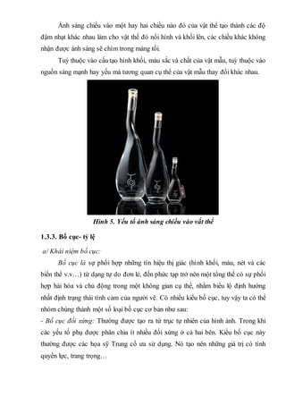 Ánh sáng chiếu vào một hay hai chiều nào đó của vật thể tạo thành các độ
đậm nhạt khác nhau làm cho vật thể đó nổi hình và khối lên, các chiều khác không
nhận được ánh sáng sẽ chìm trong mảng tối.
Tuỳ thuộc vào cấu tạo hình khối, màu sắc và chất của vật mẫu, tuỳ thuộc vào
nguồn sáng mạnh hay yếu mà tương quan cụ thể của vật mẫu thay đổi khác nhau.
Hình 5. Yếu tố ánh sáng chiếu vào vất thể
1.3.3. Bố cục- tỷ lệ
a/ Khái niệm bố cục:
Bố cục là sự phối hợp những tín hiệu thị giác (hình khối, màu, nét và các
biến thể v.v…) từ dạng tự do đơn lẻ, đến phức tạp trở nên một tổng thể có sự phối
hợp hài hòa và chủ động trong một không gian cụ thể, nhằm biểu lộ định hướng
nhất định trạng thái tình cảm của người vẽ. Có nhiều kiểu bố cục, tuy vậy ta có thể
nhóm chúng thành một số loại bố cục cơ bản như sau:
- Bố cục đối xứng: Thường được tạo ra từ trục tự nhiên của hình ảnh. Trong khi
các yếu tố phụ được phân chia ít nhiều đối xứng ở cả hai bên. Kiểu bố cục này
thường được các họa sỹ Trung cổ ưa sử dụng. Nó tạo nên những giá trị có tính
quyền lực, trang trọng…
 