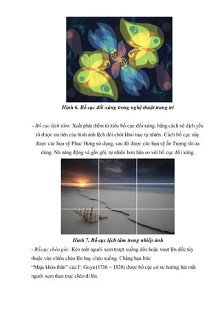 Hình 6. Bố cục đối xứng trong nghệ thuật trang trí
- Bố cục lệch tâm: Xuất phát điểm từ kiểu bố cục đối xứng, bằng cách xê dịch yếu
tố được ưu tiên của hình ảnh lệch đôi chút khỏi trục tự nhiên. Cách bố cục này
được các họa sỹ Phục Hưng sử dụng, sau đó được các họa sỹ ấn Tượng rất ưa
dùng. Nó năng động và gần gũi, tự nhiên hơn hẳn so với bố cục đối xứng.
Hình 7. Bố cục lệch tâm trong nhiếp ảnh
- Bố cục chéo góc: Kéo mắt người xem trượt xuống dốc hoặc vượt lên dốc tùy
thuộc vào chiều chéo lên hay chéo xuống. Chẳng hạn bức
“Maja khỏa thân” của F. Goya (1716 – 1828) được bố cục có xu hướng hút mắt
người xem theo trục chéo đi lên.
 