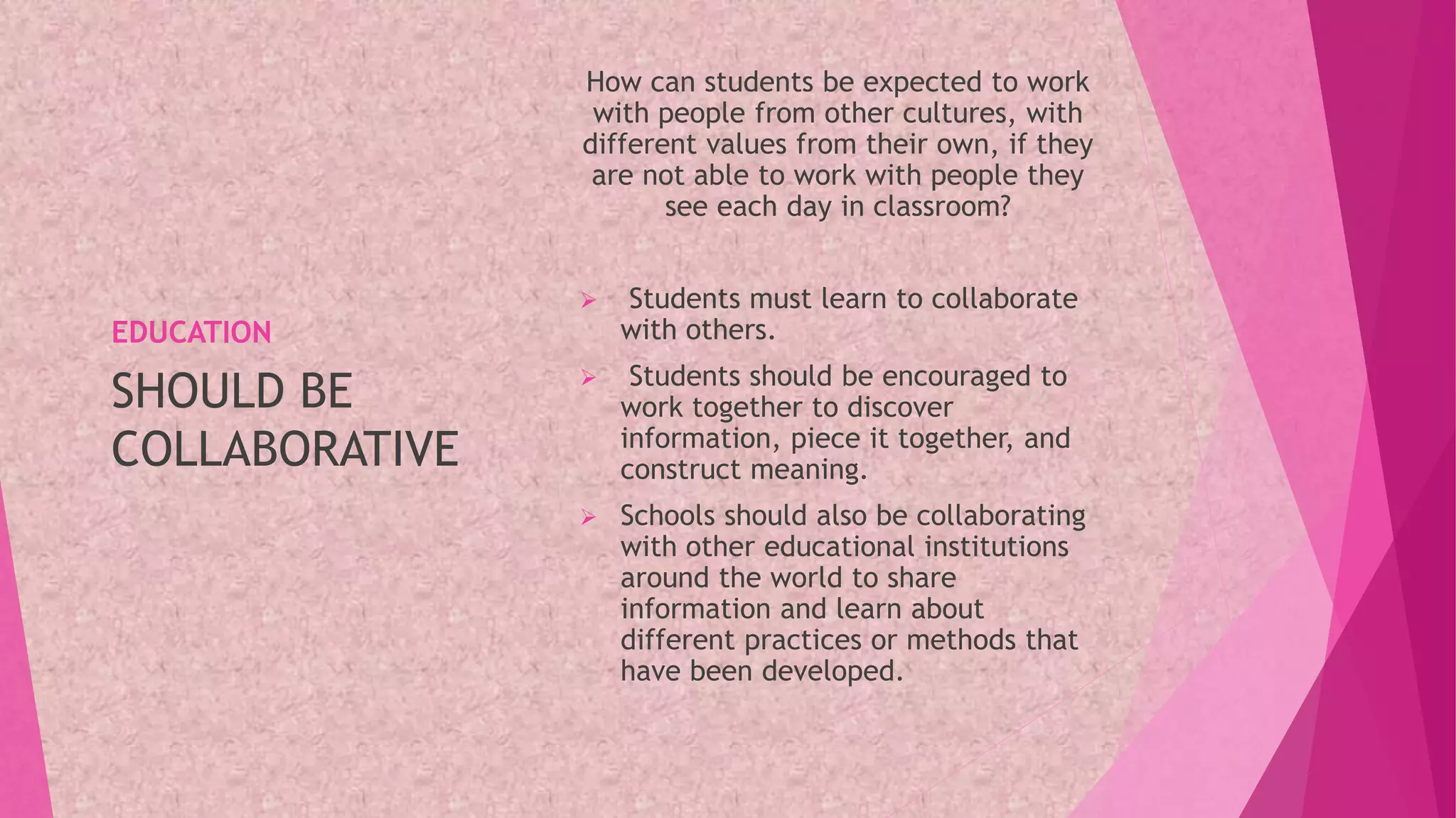 EDUCATION
How can students be expected to work
with people from other cultures, with
different values from their own, if they
are not able to work with people they
see each day in classroom?
 Students must learn to collaborate
with others.
 Students should be encouraged to
work together to discover
information, piece it together, and
construct meaning.
 Schools should also be collaborating
with other educational institutions
around the world to share
information and learn about
different practices or methods that
have been developed.
SHOULD BE
COLLABORATIVE
 