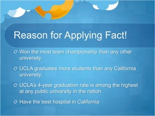 Reason for Applying Fact!Won the most team championship than any other universityUCLA graduates more students than any California universityUCLA’s 4-year graduation rate is among the highest at any public university in the nationHave the best hospital in California