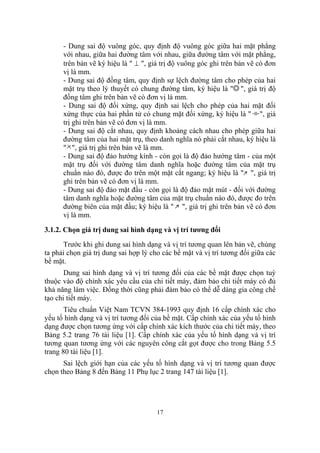- Dung sai độ vuông góc, quy định độ vuông góc giữa hai mặt phẳng
      với nhau, giữa hai đường tâm với nhau, giữa đường tâm với mặt phẳng,
      trên bản vẽ ký hiệu là " ⊥ ", giá trị độ vuông góc ghi trên bản vẽ có đơn
      vị là mm.
      - Dung sai độ đồng tâm, quy định sự lệch đường tâm cho phép của hai
      mặt trụ theo lý thuyết có chung đường tâm, ký hiệu là " ", giá trị độ
      đồng tâm ghi trên bản vẽ có đơn vị là mm.
      - Dung sai độ đối xứng, quy định sai lệch cho phép của hai mặt đối
      xứng thực của hai phần tử có chung mặt đối xứng, ký hiệu là " ", giá
      trị ghi trên bản vẽ có đơn vị là mm.
      - Dung sai độ cắt nhau, quy định khoảng cách nhau cho phép giữa hai
      đường tâm của hai mặt trụ, theo danh nghĩa nó phải cắt nhau, ký hiệu là
      " ", giá trị ghi trên bản vẽ là mm.
      - Dung sai độ đảo hướng kính - còn gọi là độ đảo hướng tâm - của một
      mặt trụ đối với đường tâm danh nghĩa hoặc đường tâm của mặt trụ
      chuẩn nào đó, được đo trên một mặt cắt ngang; ký hiệu là " ", giá trị
      ghi trên bản vẽ có đơn vị là mm.
      - Dung sai độ đảo mặt đầu - còn gọi là độ đảo mặt mút - đối với đường
      tâm danh nghĩa hoặc đường tâm của mặt trụ chuẩn nào đó, được đo trên
      đường biên của mặt đầu; ký hiệu là " ", giá trị ghi trên bản vẽ có đơn
      vị là mm.

3.1.2. Chọn giá trị dung sai hình dạng và vị trí tương đối
      Trước khi ghi dung sai hình dạng và vị trí tương quan lên bản vẽ, chúng
ta phải chọn giá trị dung sai hợp lý cho các bề mặt và vị trí tương đối giữa các
bề mặt.
       Dung sai hình dạng và vị trí tương đối của các bề mặt được chọn tuỳ
thuộc vào độ chính xác yêu cầu của chi tiết máy, đảm bảo chi tiết máy có đủ
khả năng làm việc. Đồng thời cũng phải đảm bảo có thể dễ dàng gia công chế
tạo chi tiết máy.
       Tiêu chuẩn Việt Nam TCVN 384-1993 quy định 16 cấp chính xác cho
yếu tố hình dạng và vị trí tương đối của bề mặt. Cấp chính xác của yếu tố hình
dạng được chọn tương ứng với cấp chính xác kích thước của chi tiết máy, theo
Bảng 5.2 trang 76 tài liệu [1]. Cấp chính xác của yếu tố hình dạng và vị trí
tương quan tương ứng với các nguyên công cắt gọt được cho trong Bảng 5.5
trang 80 tài liệu [1].
      Sai lệch giới hạn của các yếu tố hình dạng và vị trí tương quan được
chọn theo Bảng 8 đến Bảng 11 Phụ lục 2 trang 147 tài liệu [1].




                                      17
 