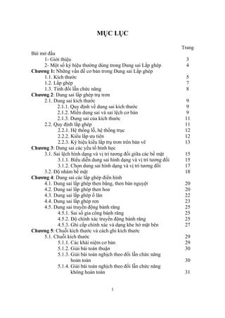 MỤC LỤC

                                                                      Trang
Bài mở đầu
     1- Giới thiệu                                                     3
     2- Một số ký hiệu thường dùng trong Dung sai Lắp ghép             4
Chương 1: Những vấn đề cơ bản trong Dung sai Lắp ghép
     1.1. Kích thước                                                   5
     1.2. Lắp ghép                                                     7
     1.3. Tính đổi lẫn chức năng                                       8
Chương 2: Dung sai lắp ghép trụ trơn
     2.1. Dung sai kích thước                                           9
           2.1.1. Quy định về dung sai kích thước                       9
           2.1.2. Miền dung sai và sai lệch cơ bản                      9
           2.1.3. Dung sai của kích thước                              11
     2.2. Quy định lắp ghép                                            11
            2.2.1. Hệ thống lỗ, hệ thống trục                          12
            2.2.2. Kiểu lắp ưu tiên                                    12
            2.2.3. Ký hiệu kiểu lắp trụ trơn trên bản vẽ               13
Chương 3: Dung sai các yếu tố hình học
     3.1. Sai lệch hình dạng và vị trí tương đối giữa các bề mặt       15
            3.1.1. Biểu diễn dung sai hình dạng và vị trí tương đối    15
            3.1.2. Chọn dung sai hình dạng và vị trí tương đối         17
     3.2. Độ nhám bề mặt                                               18
Chương 4: Dung sai các lắp ghép điển hình
     4.1. Dung sai lắp ghép then bằng, then bán nguyệt                 20
     4.2. Dung sai lắp ghép then hoa                                   20
     4.3. Dung sai lắp ghép ổ lăn                                      22
     4.4. Dung sai lắp ghép ren                                        23
     4.5. Dung sai truyền động bánh răng                               25
            4.5.1. Sai số gia công bánh răng                           25
            4.5.2. Độ chính xác truyền động bánh răng                  25
            4.5.3. Ghi cấp chính xác và dạng khe hở mặt bên            27
Chương 5: Chuỗi kích thước và cách ghi kích thước
     5.1. Chuỗi kích thước                                             29
            5.1.1. Các khái niệm cơ bản                                29
            5.1.2. Giải bài toán thuận                                 30
            5.1.3. Giải bài toán nghịch theo đổi lẫn chức năng
                   hoàn toàn                                           30
            5.1.4. Giải bài toán nghịch theo đổi lẫn chức năng
                   không hoàn toàn                                     31


                                      1
 