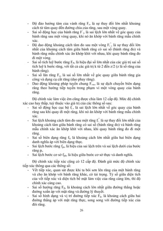 - Độ đảo hướng tâm của vành răng Fr, là sự thay đổi lớn nhất khoảng
     cách từ tâm quay đến đường chia của răng, sau một vòng quay.
   - Sai số động học của bánh răng F’i, là sai lệch lớn nhất về góc quay của
     bánh răng sau một vòng quay, khi nó ăn khớp với bánh răng mẫu chính
     xác.
   - Độ dao động khoảng cách tâm đo sau một vòng Fi”, là sự thay đổi lớn
     nhất của khoảng cách tâm giữa bánh răng có sai số (bánh răng đo) và
     bánh răng mẫu chính xác ăn khớp khít với nhau, khi quay bánh răng đo
     đi một vòng.
   - Sai số tích luỹ bước răng FP, là hiệu đại số lớn nhất của các giá trị sai số
     tích luỹ k bước răng, với tất cả các giá trị k từ 2 đến z/2 (z là số răng của
     bánh răng).
   - Sai số lăn răng Fc, là sai số lớn nhất về góc quay giữa bánh răng gia
     công và dụng cụ cắt răng (dao phay răng).
   - Dao động khoảng pháp tuyến chung Fvw, là sự dịch chuyển biên dạng
     răng theo hướng tiếp tuyến trong phạm vi một vòng quay của bánh
     răng.
      Độ chính xác làm việc êm cũng được chia làm 12 cấp độ. Mức độ chính
xác cao hay thấp, tuỳ thuộc vào giá trị của các thông số sau:
   - Sai số động học cục bộ fi’, là sai lệch lớn nhất về góc quay của bánh
      răng sau khi quay đi một răng, khi nó ăn khớp với bánh răng mẫu chính
      xác.
   - Sai lệch khoảng cách tâm đo sau một răng fi”, là sự thay đổi lớn nhất của
      khoảng cách tâm giữa bánh răng có sai số (bánh răng đo) và bánh răng
      mẫu chính xác ăn khớp khít với nhau, khi quay bánh răng đo đi một
      răng.
   - Sai số biên dạng răng ff, là khoảng cách lớn nhất giữa hai biên dạng
      danh nghĩa áp với biên dạng thực.
   - Sai lệch bước răng fpt, là hiệu của sai lệch trên và sai lệch dưới của bước
      răng pt.
   - Sai lệch bước cơ sở fpb, là hiệu giữa bước cơ sở thực và danh nghĩa.
       Độ chính xác tiếp xúc cũng có 12 cấp độ. Đánh giá mức độ chính xác
tiếp xúc thông qua các thông số:
    - Vết tiếp xúc, quan sát được khi ta bôi sơn lên răng của một bánh răng
       và cho ăn khớp với bánh răng khác, có tải trọng. Tỷ số giữa diện tích
       của vết tiếp xúc và diện tích bề mặt làm việc của răng càng lớn, thì độ
       chính xác càng cao.
    - Sai số hướng răng Fβ, là khoảng cách lớn nhất giữa đường thẳng hoặc
       đường xoắn áp với mặt răng và đường lý thuyết.
    - Sai số hình dạng và vị trí đường tiếp xúc Fk, là khoảng cách giữa hai
       đường thẳng áp với mặt răng thực, song song với đường tiếp xúc của
       đôi răng.
                                       26
 