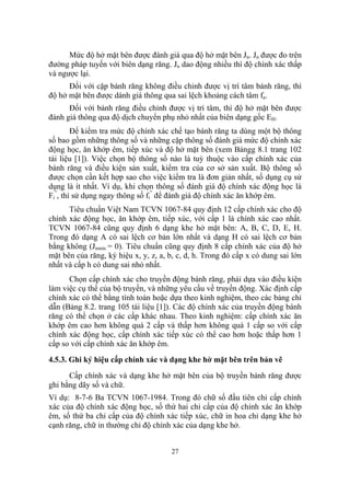 Mức độ hở mặt bên được đánh giá qua độ hở mặt bên Jn. Jn được đo trên
đường pháp tuyến với biên dạng răng. Jn dao động nhiều thì độ chính xác thấp
và ngược lại.
      Đối với cặp bánh răng không điều chỉnh được vị trí tâm bánh răng, thì
độ hở mặt bên được dánh giá thông qua sai lệch khoảng cách tâm fa.
      Đối với bánh răng điều chỉnh được vị trí tâm, thì độ hở mặt bên được
đánh giá thông qua độ dịch chuyển phụ nhỏ nhất của biên dạng gốc EH.
        Để kiểm tra mức độ chính xác chế tạo bánh răng ta dùng một bộ thông
số bao gồm những thông số và những cặp thông số đánh giá mức độ chính xác
động học, ăn khớp êm, tiếp xúc và độ hở mặt bên (xem Bảngg 8.1 trang 102
tài liệu [1]). Việc chọn bộ thông số nào là tuỳ thuộc vào cấp chính xác của
bánh răng và điều kiện sản xuất, kiểm tra của cơ sở sản xuất. Bộ thông số
được chọn cần kết hợp sao cho việc kiểm tra là đơn giản nhất, số dụng cụ sử
dụng là ít nhất. Ví dụ, khi chọn thông số đánh giá độ chính xác động học là
Fi”, thì sử dụng ngay thông số fi” để đánh giá độ chính xác ăn khớp êm.
      Tiêu chuẩn Việt Nam TCVN 1067-84 quy định 12 cấp chính xác cho độ
chính xác động học, ăn khớp êm, tiếp xúc, với cấp 1 là chính xác cao nhất.
TCVN 1067-84 cũng quy định 6 dạng khe hở mặt bên: A, B, C, D, E, H.
Trong đó dạng A có sai lệch cơ bản lớn nhất và dạng H có sai lệch cơ bản
bằng không (Jnmin = 0). Tiêu chuẩn cũng quy định 8 cấp chính xác của độ hở
mặt bên của răng, ký hiệu x, y, z, a, b, c, d, h. Trong đó cấp x có dung sai lớn
nhất và cấp h có dung sai nhỏ nhất.
      Chọn cấp chính xác cho truyền động bánh răng, phải dựa vào điều kiện
làm việc cụ thể của bộ truyền, và những yêu cầu về truyền động. Xác định cấp
chính xác có thể bằng tính toán hoặc dựa theo kinh nghiệm, theo các bảng chỉ
dẫn (Bảng 8.2. trang 105 tài liệu [1]). Các độ chính xác của truyền động bánh
răng có thể chọn ở các cấp khác nhau. Theo kinh nghiệm: cấp chính xác ăn
khớp êm cao hơn không quá 2 cấp và thấp hơn không quá 1 cấp so với cấp
chính xác động học, cấp chính xác tiếp xúc có thể cao hơn hoặc thấp hơn 1
cấp so với cấp chính xác ăn khớp êm.
4.5.3. Ghi ký hiệu cấp chính xác và dạng khe hở mặt bên trên bản vẽ
      Cấp chính xác và dạng khe hở mặt bên của bộ truyền bánh răng được
ghi bằng dãy số và chữ.
Ví dụ: 8-7-6 Ba TCVN 1067-1984. Trong đó chữ số đầu tiên chỉ cấp chính
xác của độ chính xác động học, số thứ hai chỉ cấp của độ chính xác ăn khớp
êm, số thứ ba chỉ cấp của độ chính xác tiếp xúc, chữ in hoa chỉ dạng khe hở
cạnh răng, chữ in thường chỉ độ chính xác của dạng khe hở.


                                      27
 